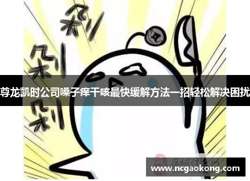 尊龙凯时公司嗓子痒干咳最快缓解方法一招轻松解决困扰